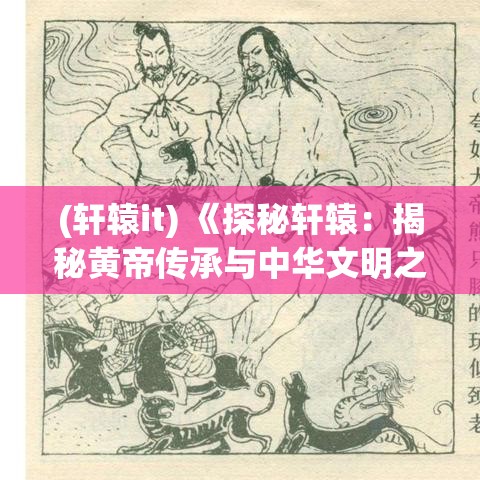 (轩辕it) 《探秘轩辕：揭秘黄帝传承与中华文明之源》——追溯神话与历史的交织真相